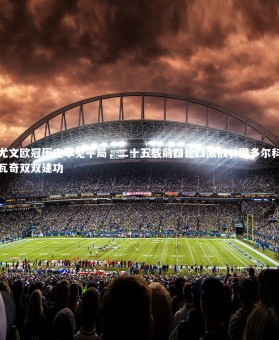 【开云】尤文欧冠历史罕见平局，二十五载前四比四激战，图多尔科瓦奇双双建功