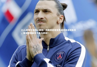 开云官网：21人轮换引发核心震怒！阿隆索欧冠生死战改革进攻体系，维尼修斯能否为皇马续命？