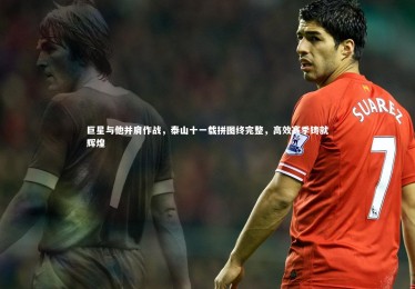 开云官网-巨星与他并肩作战，泰山十一载拼图终完整，高效赛季铸就辉煌