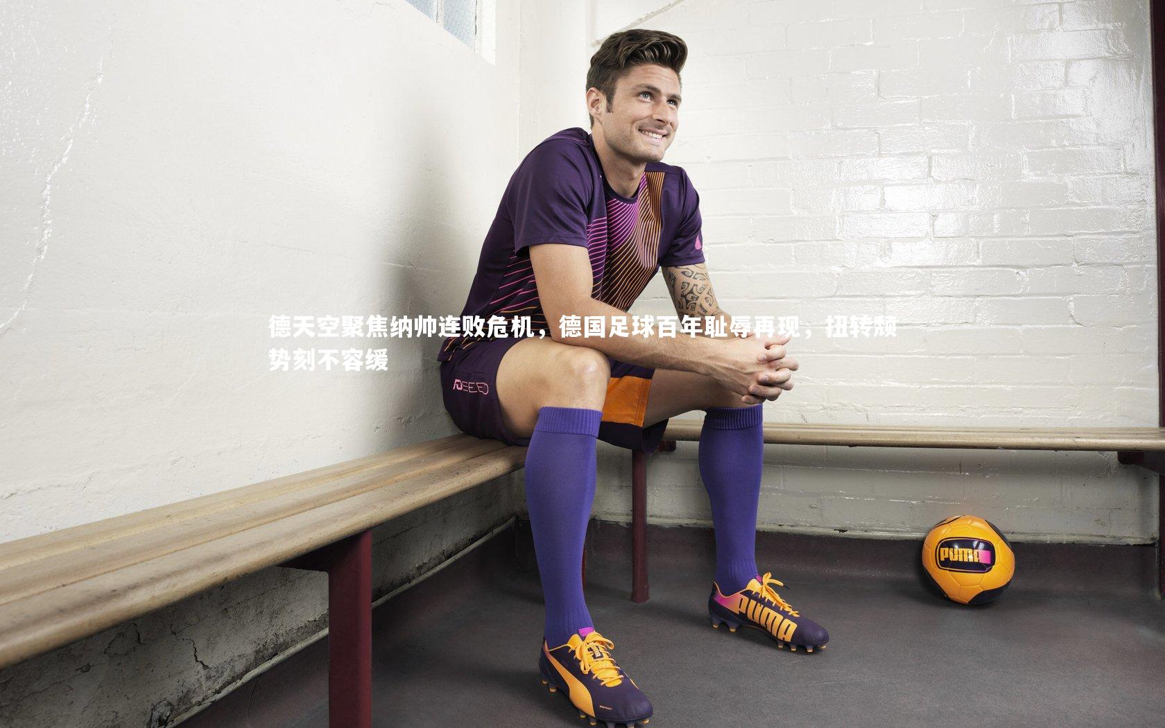 德天空聚焦纳帅连败危机，德国足球百年耻辱再现，扭转颓势刻不容缓